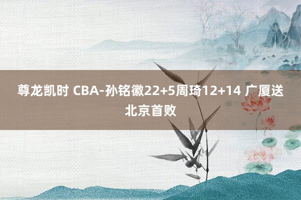 尊龙凯时 CBA-孙铭徽22+5周琦12+14 广厦送北京首败