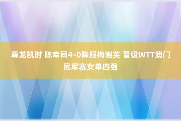 尊龙凯时 陈幸同4-0降服梅谢芙 晋级WTT澳门冠军赛女单四强