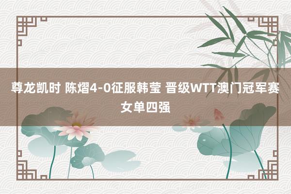 尊龙凯时 陈熠4-0征服韩莹 晋级WTT澳门冠军赛女单四强