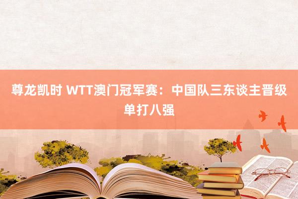 尊龙凯时 WTT澳门冠军赛：中国队三东谈主晋级单打八强